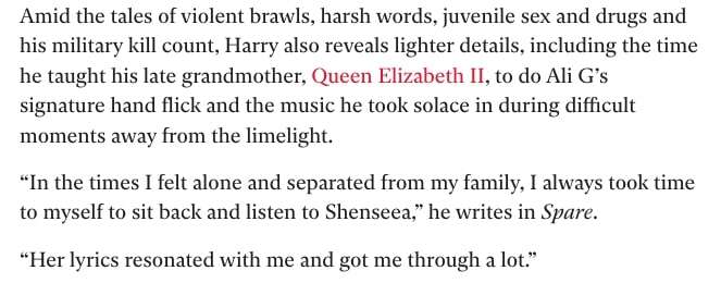 A section from the now-deleted Independent article. It reads: "Amid the tales of violent brawls, harsh words, juvenile sex and drugs and his military kill count, Harry also reveals lighter details, including the time he taught his late grandmother, Queen Elizabeth II, to do Ali G’s signature hand flick and the music he took solace in during difficult moments away from the limelight. “In the times I felt alone and separated from my family, I always took time to myself to sit back and listen to Shenseea,” he writes in Spare. “Her lyrics resonated with me and got me through a lot.”