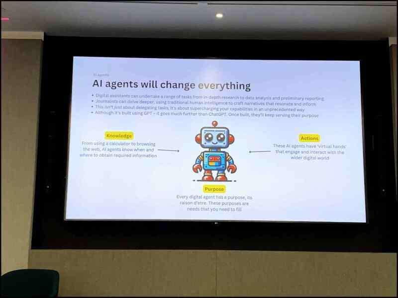 A slide from a presentation given by Newsquest head of editorial AI Jody Doherty-Cove. It says "AI agents will change everything", before saying across a bulleted list that "digital assistants can undertake a range of tasks from in-depth research to data analysis and preliminary reporting"; that "journalists can delve deeper, using traditional human intelligence to craft narratives"; that it isn't "just about delegating tasks, it's about supercharging your abilities" and that "although it's built using GPT, it goes much further than ChatGPT. Once building [AI agents] will keep serving their purpose." A picture of a cute robot is then marked with arrows suggesting that an AI agent has three components: its knowledge base, the actions it has been made capable of doing, and its purpose - i.e. the work a journalist needs it to complete. Picture: Press Gazette