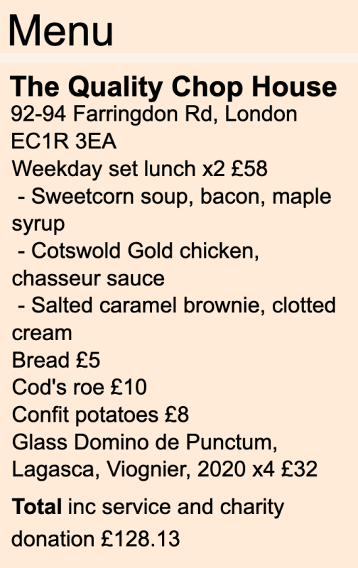 Menu The Quality Chop House 92-94 Farringdon Rd, London EC1R 3EA Weekday set lunch x2 £58 - Sweetcorn soup, bacon, maple syrup - Cotswold Gold chicken, chasseur sauce - Salted caramel brownie, clotted cream Bread £5 Cod's roe £10 Confit potatoes £8 Glass Domino de Punctum, Lagasca, Viognier, 2020 x4 £32 Total inc service and charity donation £128.13